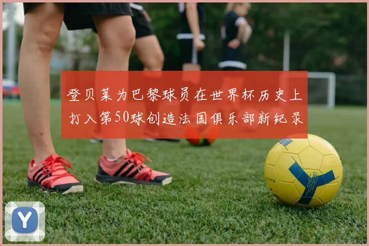 登贝莱为巴黎球员在世界杯历史上打入第50球创造法国俱乐部新纪录