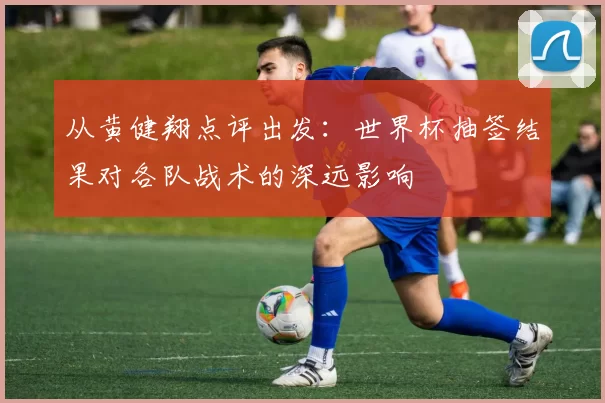 从黄健翔点评出发:世界杯抽签结果对各队战术的深远影响
