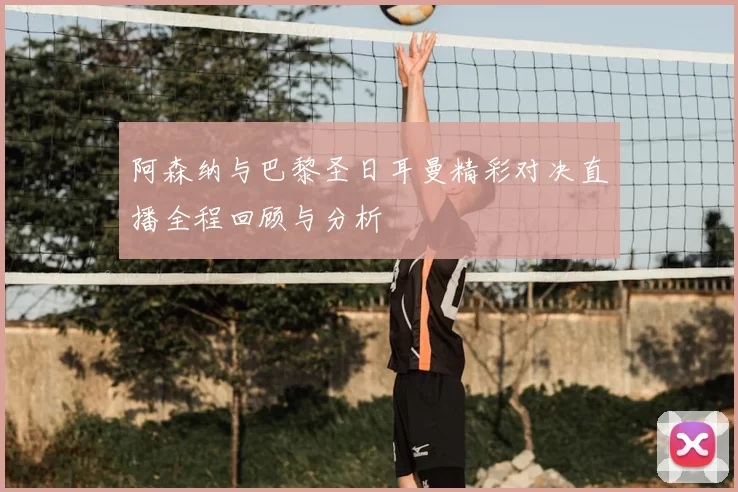 阿森纳与巴黎圣日耳曼精彩对决直播全程回顾与分析