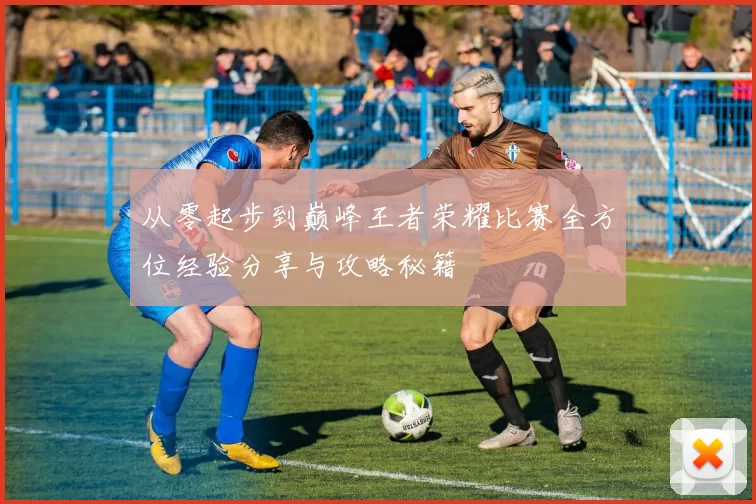 从零起步到巅峰王者荣耀比赛全方位经验分享与攻略秘籍