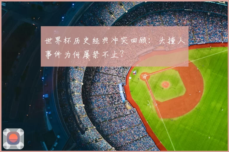 世界杯历史经典冲突回顾:头撞人事件为何屡禁不止?