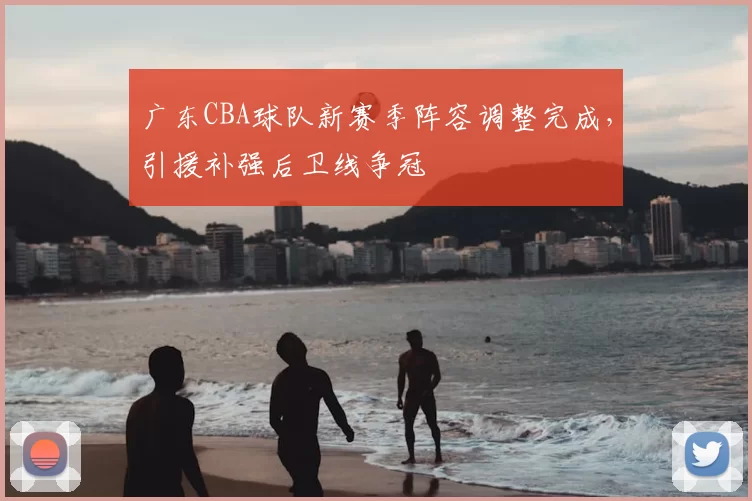 广东CBA球队新赛季阵容调整完成，引援补强后卫线争冠