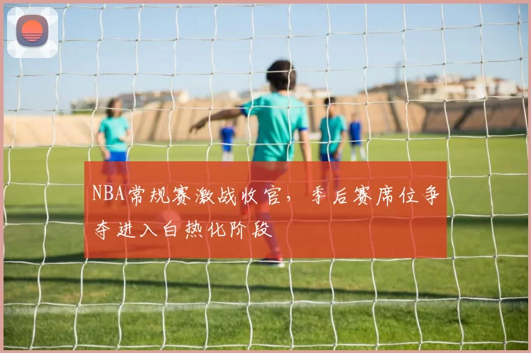NBA常规赛激战收官,季后赛席位争夺进入白热化阶段