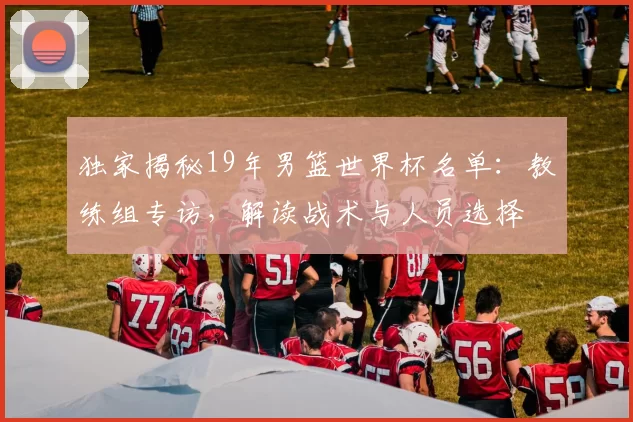 独家揭秘19年男篮世界杯名单:教练组专访,解读战术与人员选择