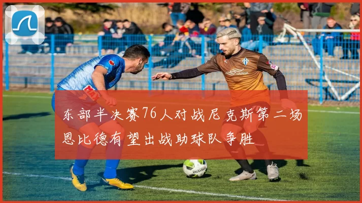 东部半决赛76人对战尼克斯第二场恩比德有望出战助球队争胜