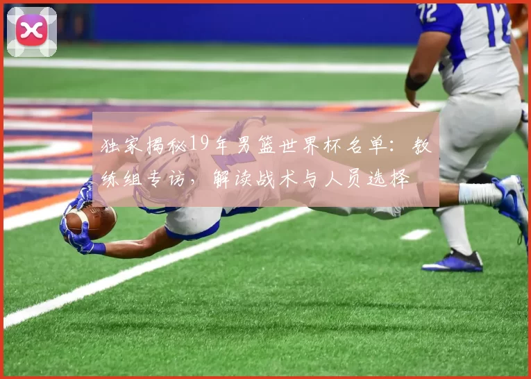 独家揭秘19年男篮世界杯名单：教练组专访，解读战术与人员选择