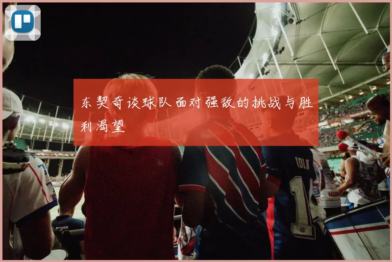 东契奇谈球队面对强敌的挑战与胜利渴望