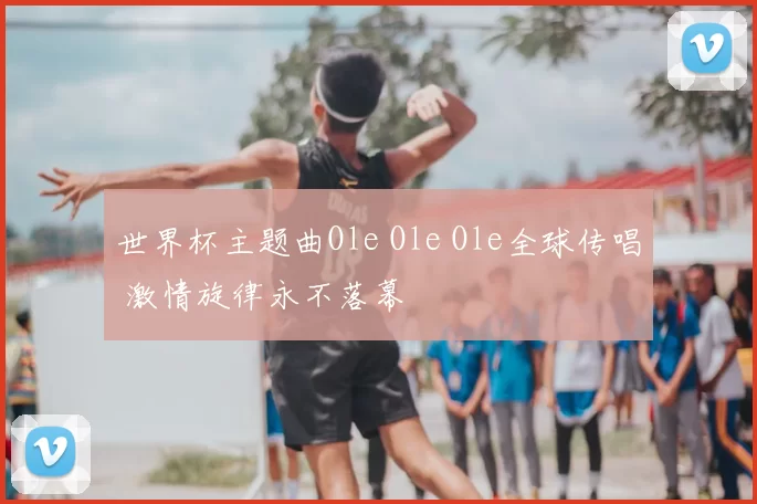 世界杯主题曲Ole Ole Ole全球传唱 激情旋律永不落幕