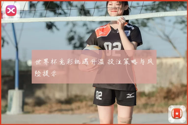世界杯竞彩机遇升温 投注策略与风险提示