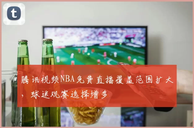 腾讯视频NBA免费直播覆盖范围扩大,球迷观赛选择增多
