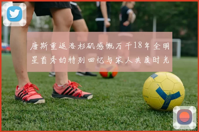 唐斯重返洛杉矶感慨万千18年全明星首秀的特别回忆与家人共度时光