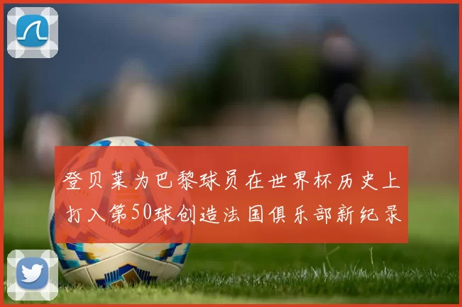 登贝莱为巴黎球员在世界杯历史上打入第50球创造法国俱乐部新纪录