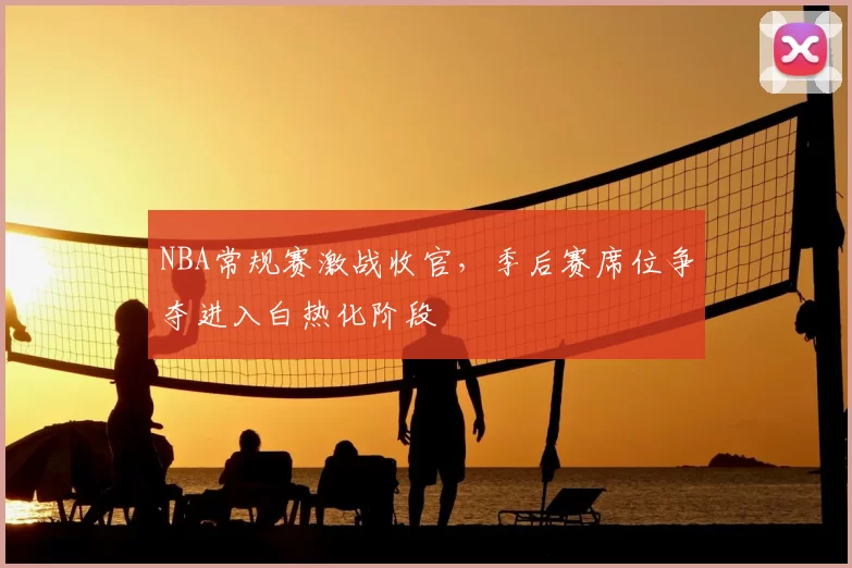 NBA常规赛激战收官，季后赛席位争夺进入白热化阶段