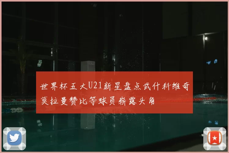 世界杯五大U21新星盘点武什科维奇莫拉曼赞比等球员崭露头角