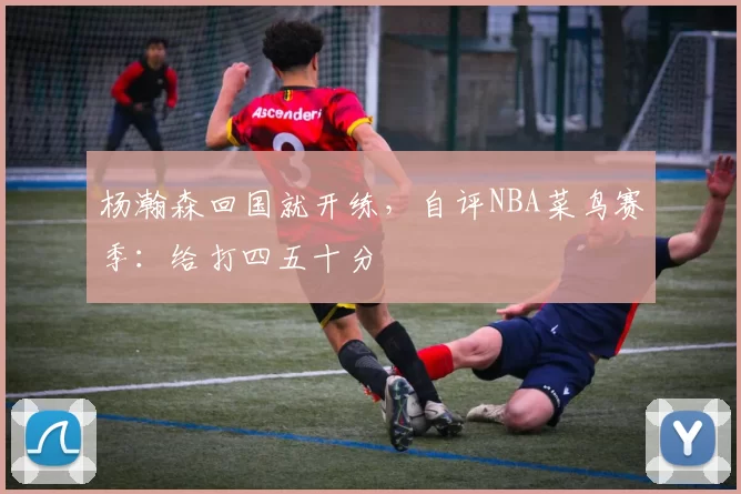 杨瀚森回国就开练,自评NBA菜鸟赛季:给打四五十分