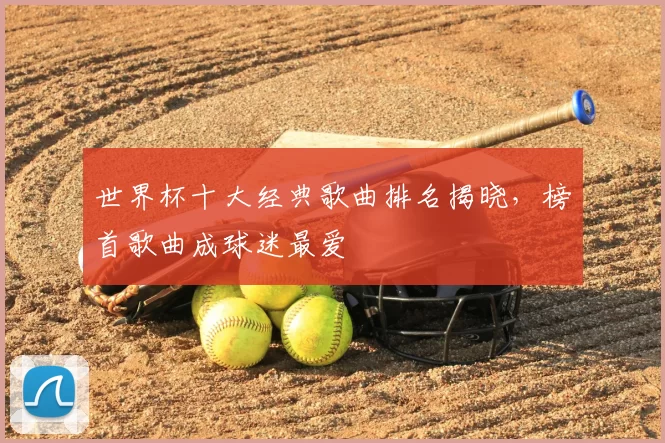 世界杯十大经典歌曲排名揭晓,榜首歌曲成球迷最爱