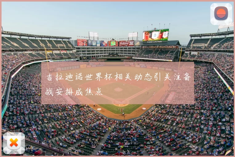 吉拉迪诺世界杯相关动态引关注备战安排成焦点