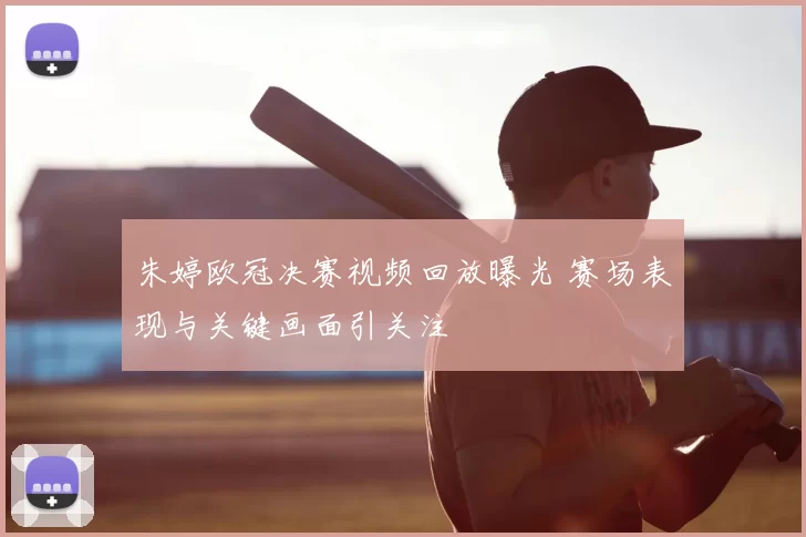 朱婷欧冠决赛视频回放曝光 赛场表现与关键画面引关注