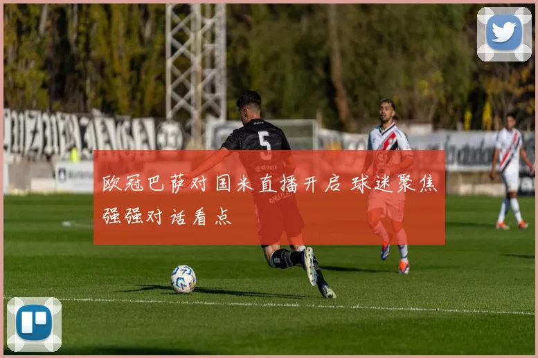 欧冠巴萨对国米直播开启 球迷聚焦强强对话看点