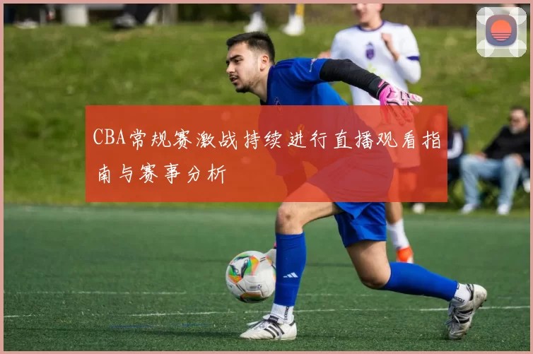 CBA常规赛激战持续进行直播观看指南与赛事分析