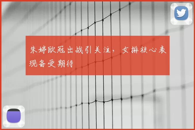 朱婷欧冠出战引关注,女排核心表现备受期待