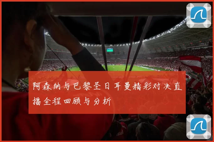 阿森纳与巴黎圣日耳曼精彩对决直播全程回顾与分析