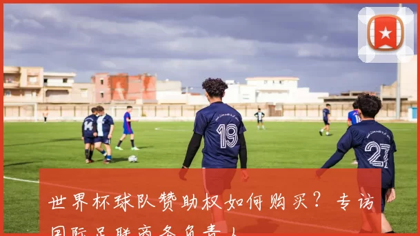 世界杯球队赞助权如何购买?专访国际足联商务负责人