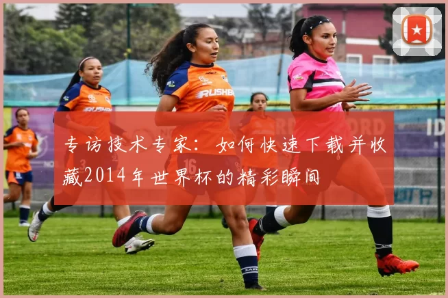 专访技术专家：如何快速下载并收藏2014年世界杯的精彩瞬间