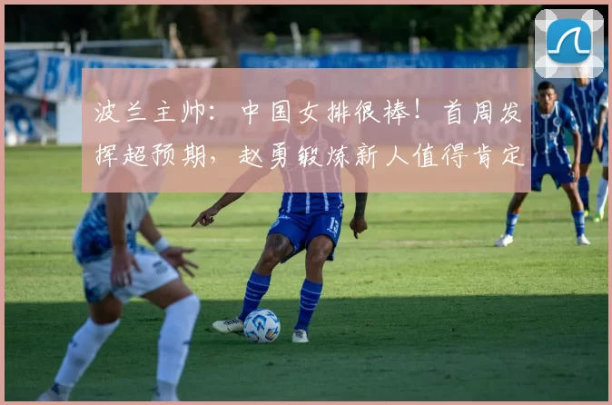 波兰主帅:中国女排很棒!首周发挥超预期,赵勇锻炼新人值得肯定