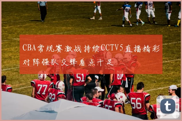 CBA常规赛激战持续CCTV5直播精彩对阵强队交锋看点十足