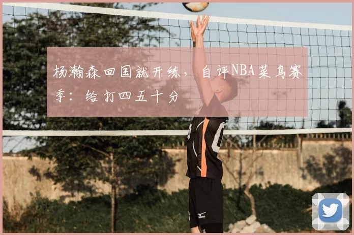 杨瀚森回国就开练，自评NBA菜鸟赛季：给打四五十分