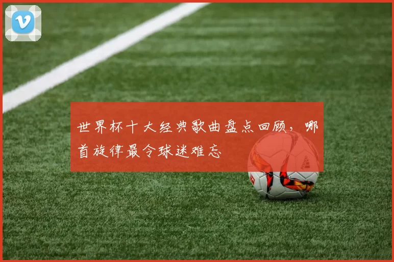 世界杯十大经典歌曲盘点回顾,哪首旋律最令球迷难忘