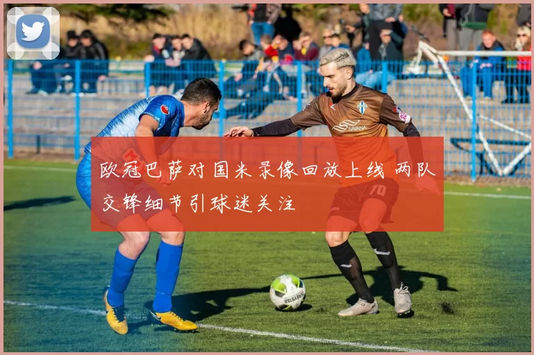 欧冠巴萨对国米录像回放上线 两队交锋细节引球迷关注