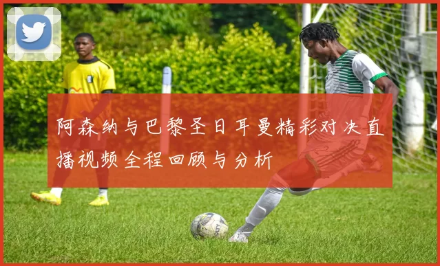 阿森纳与巴黎圣日耳曼精彩对决直播视频全程回顾与分析