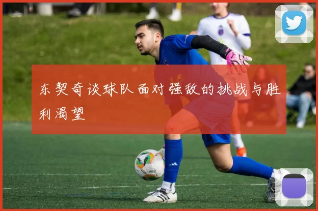 东契奇谈球队面对强敌的挑战与胜利渴望