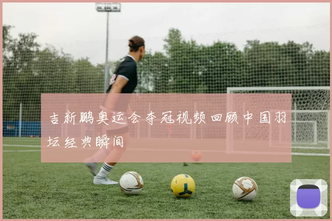 吉新鹏奥运会夺冠视频回顾中国羽坛经典瞬间