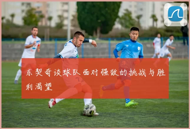 东契奇谈球队面对强敌的挑战与胜利渴望