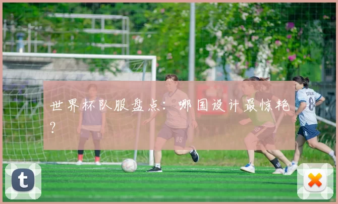 世界杯队服盘点:哪国设计最惊艳?