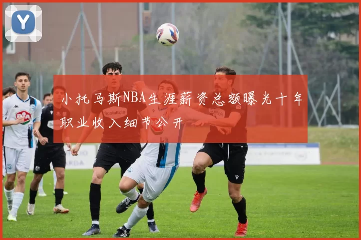 小托马斯NBA生涯薪资总额曝光十年职业收入细节公开