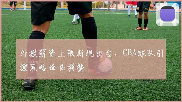 外援薪资上限新规出台,CBA球队引援策略面临调整
