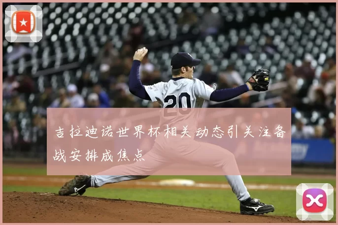 吉拉迪诺世界杯相关动态引关注备战安排成焦点