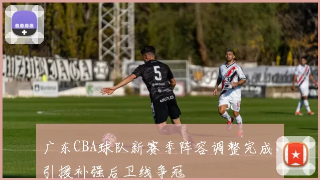 广东CBA球队新赛季阵容调整完成，引援补强后卫线争冠
