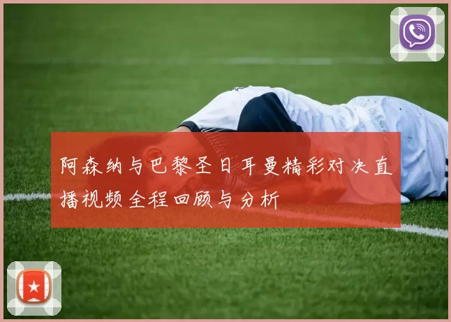 阿森纳与巴黎圣日耳曼精彩对决直播视频全程回顾与分析