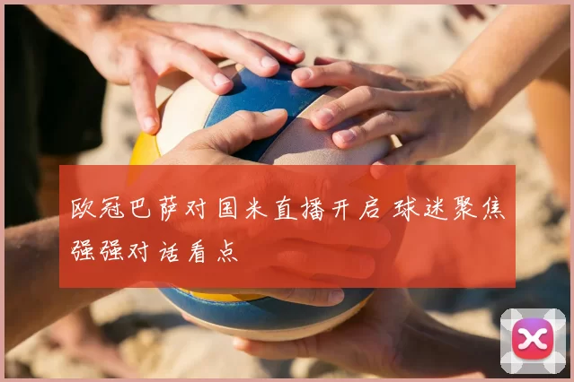 欧冠巴萨对国米直播开启 球迷聚焦强强对话看点