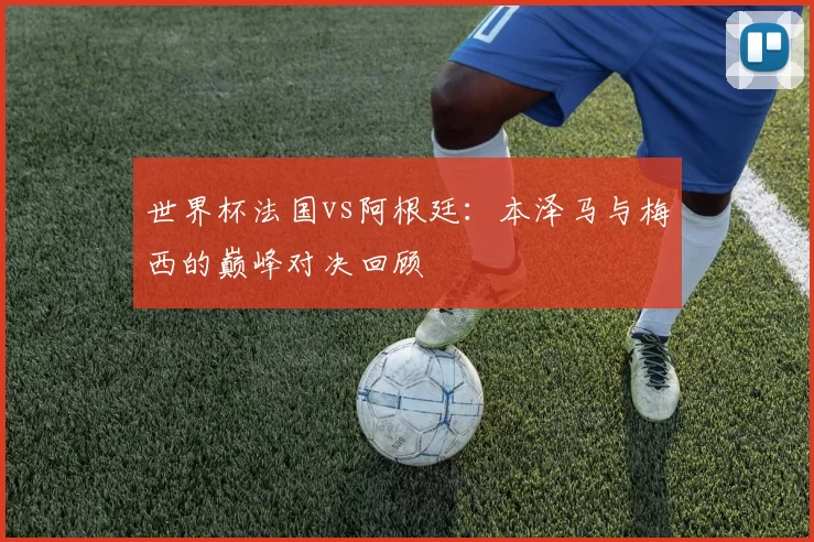 世界杯法国vs阿根廷:本泽马与梅西的巅峰对决回顾