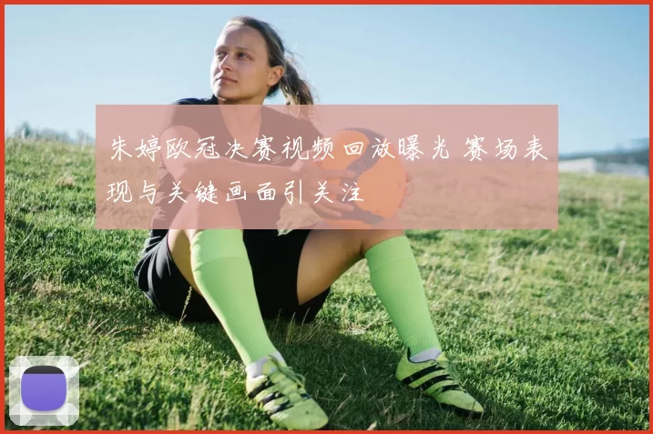 朱婷欧冠决赛视频回放曝光 赛场表现与关键画面引关注