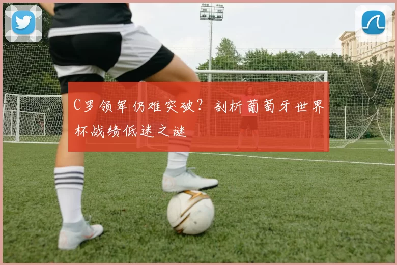C罗领军仍难突破?剖析葡萄牙世界杯战绩低迷之谜