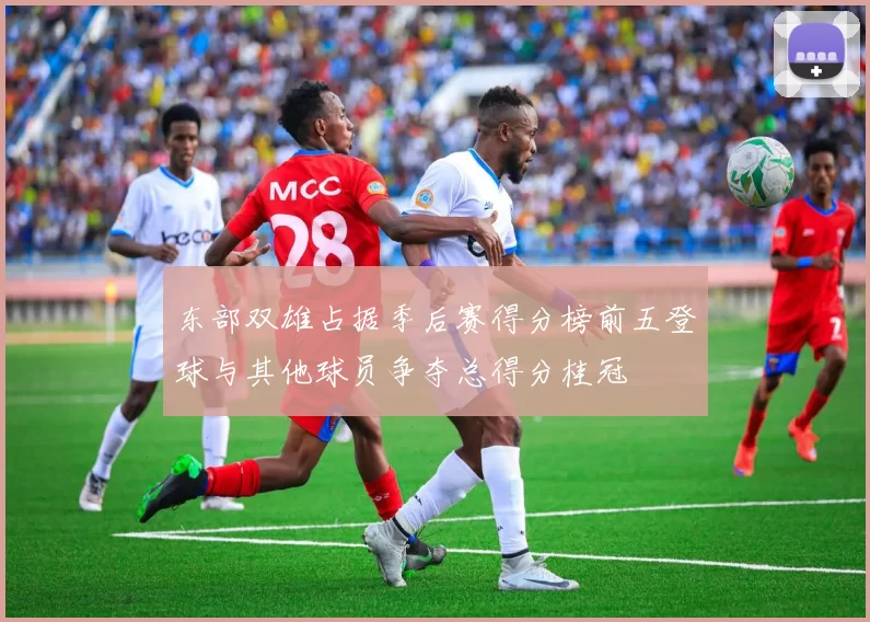 东部双雄占据季后赛得分榜前五登球与其他球员争夺总得分桂冠