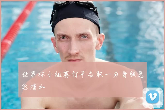 世界杯小组赛打平各取一分晋级悬念增加