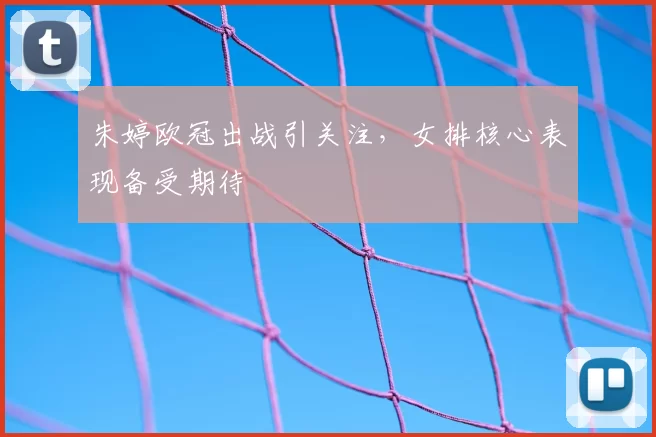 朱婷欧冠出战引关注,女排核心表现备受期待